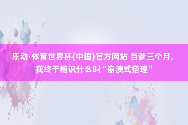 乐动·体育世界杯(中国)官方网站 当爹三个月， 我终于相识什么叫“崩溃式搭理”