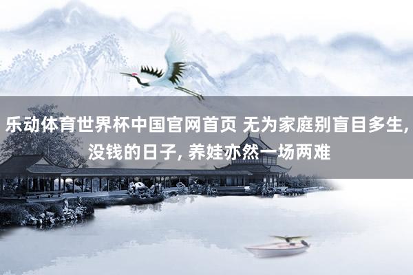 乐动体育世界杯中国官网首页 无为家庭别盲目多生， 没钱的日子， 养娃亦然一场两难