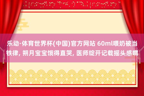 乐动·体育世界杯(中国)官方网站 60ml喂奶被当铁律， 朔月宝宝饿得直哭， 医师绽开记载摇头感喟