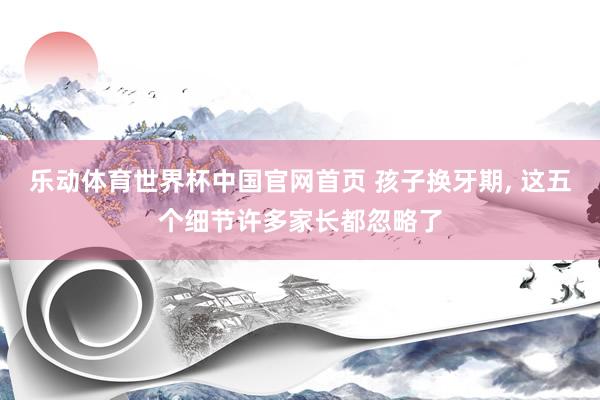乐动体育世界杯中国官网首页 孩子换牙期， 这五个细节许多家长都忽略了