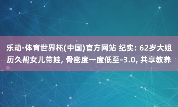 乐动·体育世界杯(中国)官方网站 纪实: 62岁大姐历久帮女儿带娃， 骨密度一度低至-3.0， 共享教养