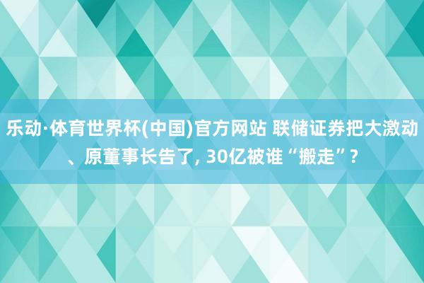 乐动·体育世界杯(中国)官方网站 联储证券把大激动、原董事长告了， 30亿被谁“搬走”?