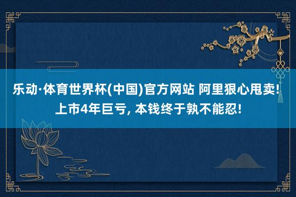 乐动·体育世界杯(中国)官方网站 阿里狠心甩卖! 上市4年巨亏， 本钱终于孰不能忍!