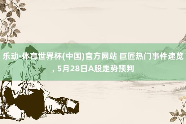 乐动·体育世界杯(中国)官方网站 巨匠热门事件速览， 5月28日A股走势预判