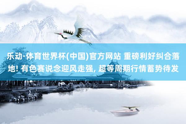 乐动·体育世界杯(中国)官方网站 重磅利好纠合落地! 有色赛说念迎风走强， 超等周期行情蓄势待发