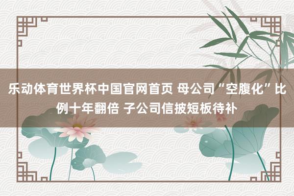 乐动体育世界杯中国官网首页 母公司“空腹化”比例十年翻倍 子公司信披短板待补