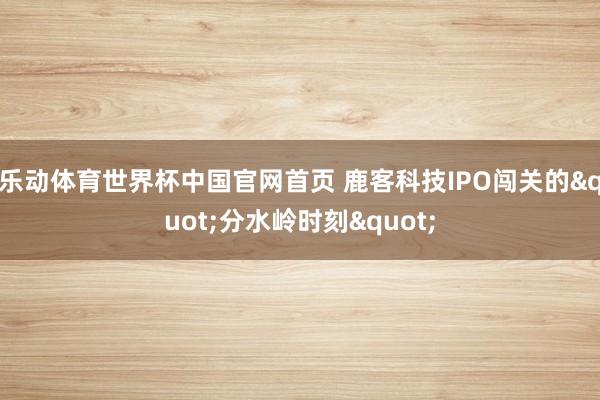乐动体育世界杯中国官网首页 鹿客科技IPO闯关的"分水岭时刻"