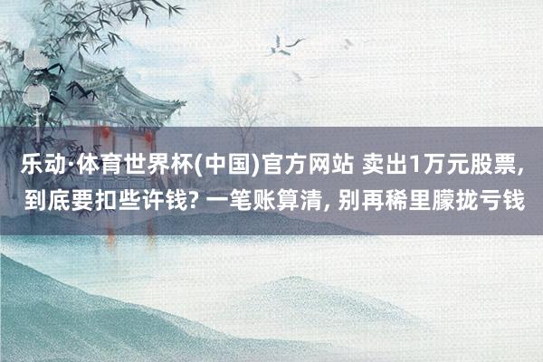 乐动·体育世界杯(中国)官方网站 卖出1万元股票， 到底要扣些许钱? 一笔账算清， 别再稀里朦拢亏钱