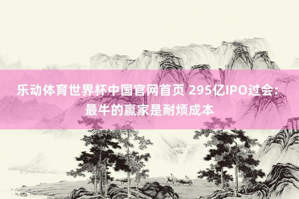 乐动体育世界杯中国官网首页 295亿IPO过会: 最牛的赢家是耐烦成本