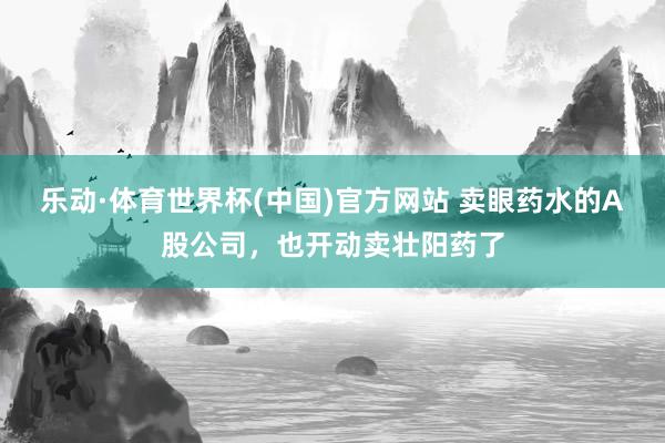 乐动·体育世界杯(中国)官方网站 卖眼药水的A股公司，也开动卖壮阳药了
