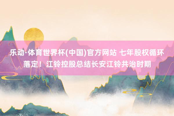乐动·体育世界杯(中国)官方网站 七年股权循环落定！江铃控股总结长安江铃共治时期