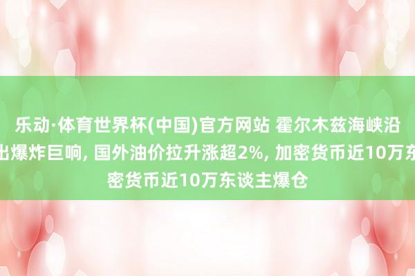 乐动·体育世界杯(中国)官方网站 霍尔木兹海峡沿岸口岸授出爆炸巨响， 国外油价拉升涨超2%， 加密货币近10万东谈主爆仓