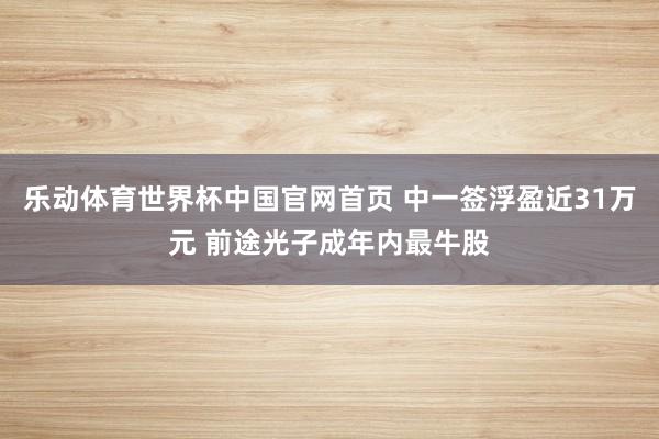 乐动体育世界杯中国官网首页 中一签浮盈近31万元 前途光子成年内最牛股