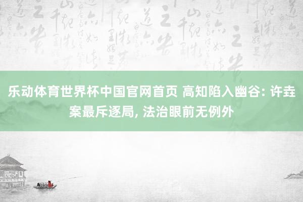 乐动体育世界杯中国官网首页 高知陷入幽谷: 许垚案最斥逐局， 法治眼前无例外