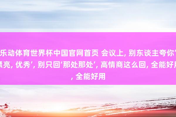 乐动体育世界杯中国官网首页 会议上， 别东谈主夸你‘漂亮， 优秀’， 别只回‘那处那处’， 高情商这么回， 全能好用
