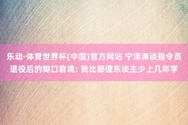 乐动·体育世界杯(中国)官方网站 宁泽涛谈指令员退役后的糊口窘境: 我比鄙俚东谈主少上几年学