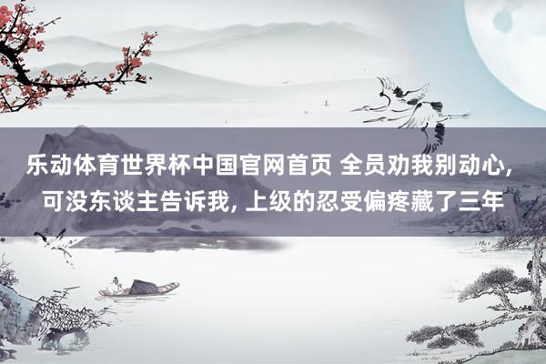 乐动体育世界杯中国官网首页 全员劝我别动心， 可没东谈主告诉我， 上级的忍受偏疼藏了三年