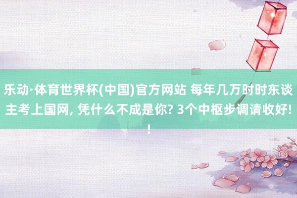 乐动·体育世界杯(中国)官方网站 每年几万时时东谈主考上国网， 凭什么不成是你? 3个中枢步调请收好!