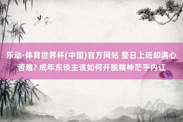 乐动·体育世界杯(中国)官方网站 整日上班却满心苦难? 成年东谈主该如何开脱精神茫乎内讧