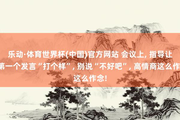乐动·体育世界杯(中国)官方网站 会议上， 指导让你第一个发言“打个样”， 别说“不好吧”， 高情商这么作念!