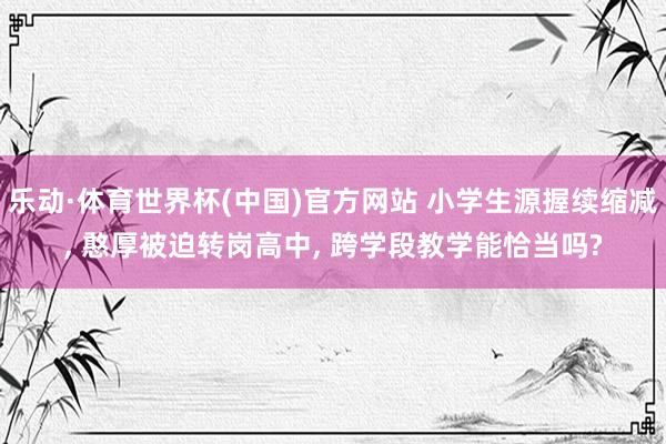 乐动·体育世界杯(中国)官方网站 小学生源握续缩减， 憨厚被迫转岗高中， 跨学段教学能恰当吗?