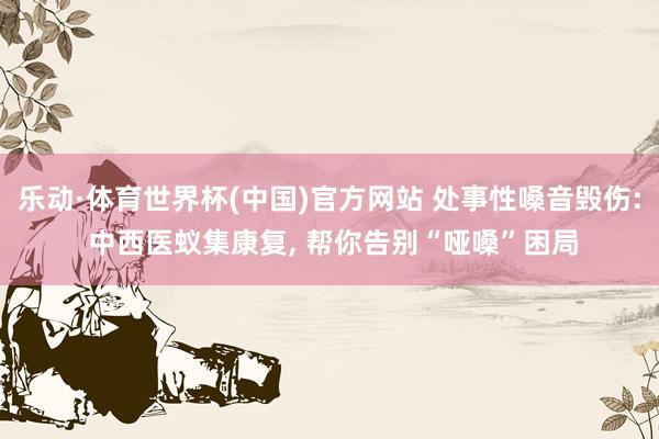乐动·体育世界杯(中国)官方网站 处事性嗓音毁伤: 中西医蚁集康复， 帮你告别“哑嗓”困局