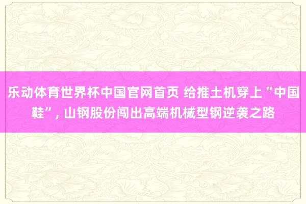 乐动体育世界杯中国官网首页 给推土机穿上“中国鞋”， 山钢股份闯出高端机械型钢逆袭之路