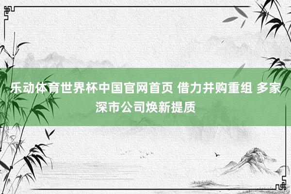 乐动体育世界杯中国官网首页 借力并购重组 多家深市公司焕新提质