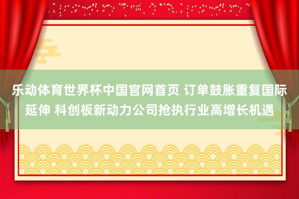 乐动体育世界杯中国官网首页 订单鼓胀重复国际延伸 科创板新动力公司抢执行业高增长机遇
