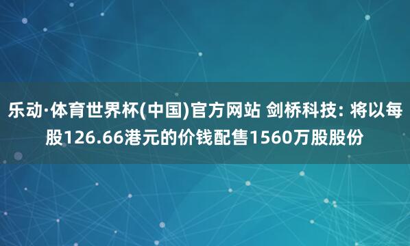 乐动·体育世界杯(中国)官方网站 剑桥科技: 将以每股126.66港元的价钱配售1560万股股份