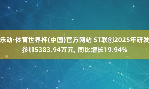 乐动·体育世界杯(中国)官方网站 ST联创2025年研发参加5383.94万元， 同比增长19.94%
