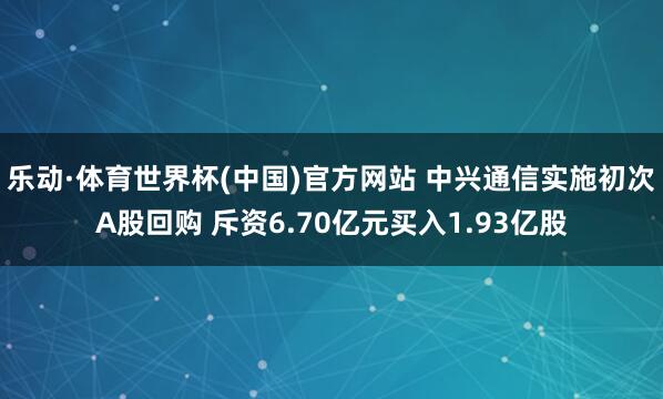 乐动·体育世界杯(中国)官方网站 中兴通信实施初次A股回购 斥资6.70亿元买入1.93亿股