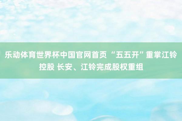 乐动体育世界杯中国官网首页 “五五开”重掌江铃控股 长安、江铃完成股权重组