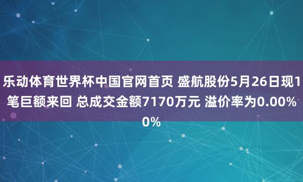 乐动体育世界杯中国官网首页 盛航股份5月26日现1笔巨额来回 总成交金额7170万元 溢价率为0.00%