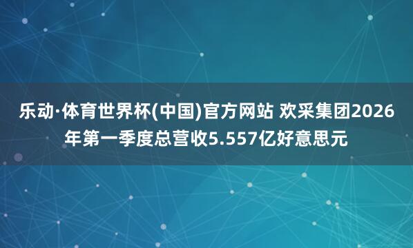 乐动·体育世界杯(中国)官方网站 欢采集团2026年第一季度总营收5.557亿好意思元