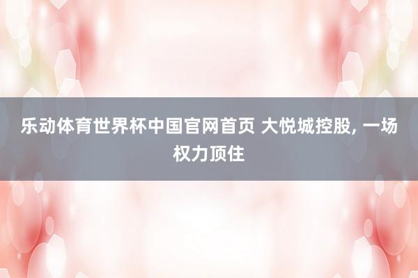 乐动体育世界杯中国官网首页 大悦城控股， 一场权力顶住
