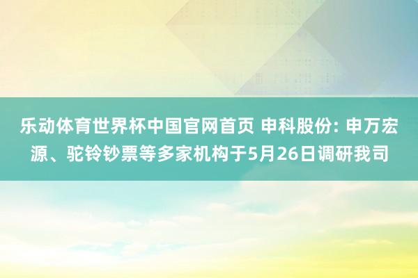 乐动体育世界杯中国官网首页 申科股份: 申万宏源、驼铃钞票等多家机构于5月26日调研我司