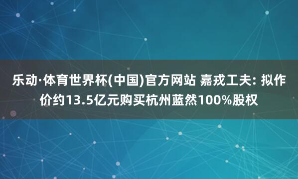 乐动·体育世界杯(中国)官方网站 嘉戎工夫: 拟作价约13.5亿元购买杭州蓝然100%股权