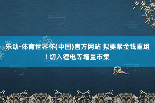 乐动·体育世界杯(中国)官方网站 拟要紧金钱重组! 切入锂电等增量市集