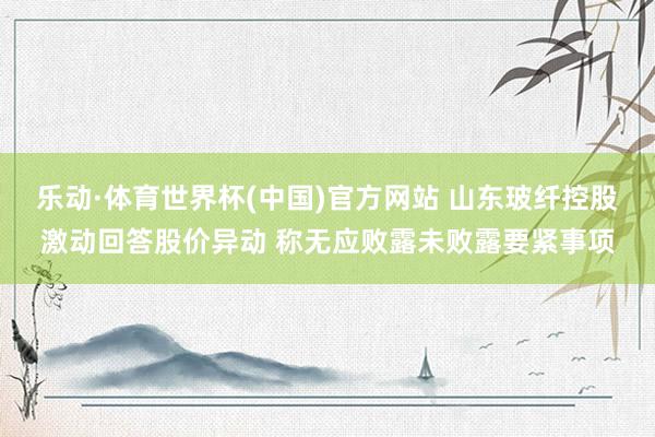 乐动·体育世界杯(中国)官方网站 山东玻纤控股激动回答股价异动 称无应败露未败露要紧事项