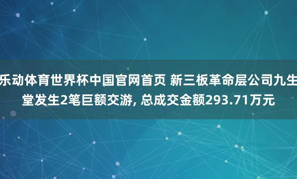 乐动体育世界杯中国官网首页 新三板革命层公司九生堂发生2笔巨额交游， 总成交金额293.71万元