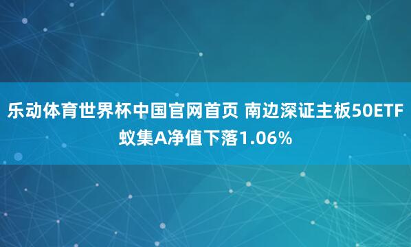 乐动体育世界杯中国官网首页 南边深证主板50ETF蚁集A净值下落1.06%