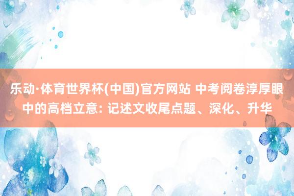 乐动·体育世界杯(中国)官方网站 中考阅卷淳厚眼中的高档立意: 记述文收尾点题、深化、升华
