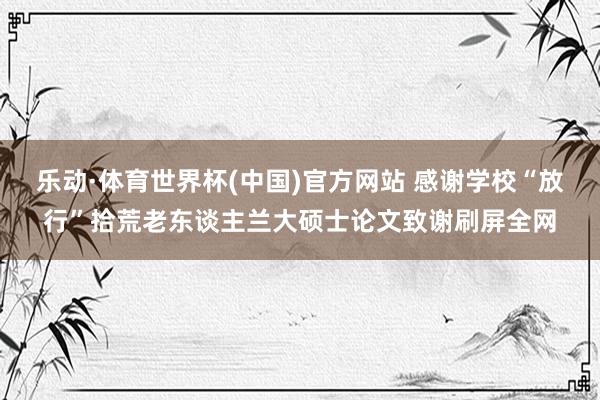 乐动·体育世界杯(中国)官方网站 感谢学校“放行”拾荒老东谈主兰大硕士论文致谢刷屏全网