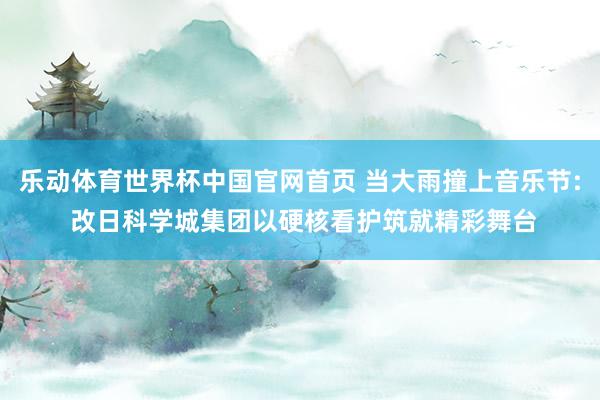 乐动体育世界杯中国官网首页 当大雨撞上音乐节: 改日科学城集团以硬核看护筑就精彩舞台