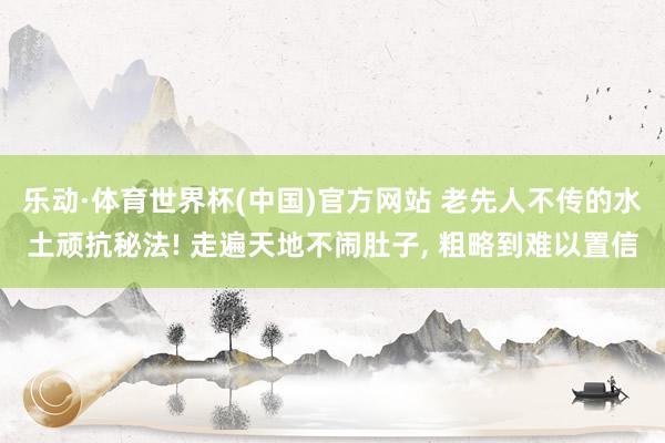 乐动·体育世界杯(中国)官方网站 老先人不传的水土顽抗秘法! 走遍天地不闹肚子， 粗略到难以置信