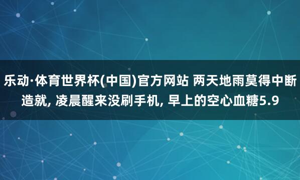 乐动·体育世界杯(中国)官方网站 两天地雨莫得中断造就， 凌晨醒来没刷手机， 早上的空心血糖5.9