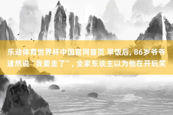 乐动体育世界杯中国官网首页 早饭后， 86岁爷爷遽然说“我要走了”， 全家东谈主以为他在开玩笑