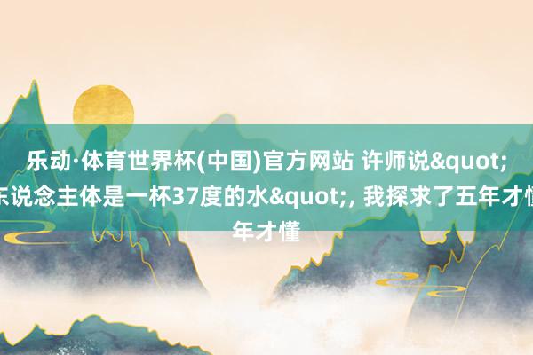 乐动·体育世界杯(中国)官方网站 许师说"东说念主体是一杯37度的水"， 我探求了五年才懂