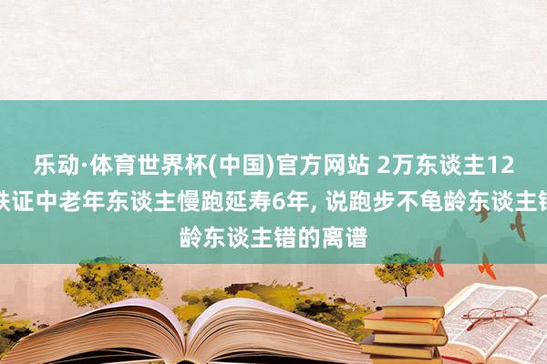 乐动·体育世界杯(中国)官方网站 2万东谈主12年跟踪铁证中老年东谈主慢跑延寿6年， 说跑步不龟龄东谈主错的离谱